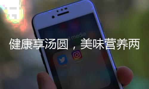 健康享汤圆，美味营养两相宜