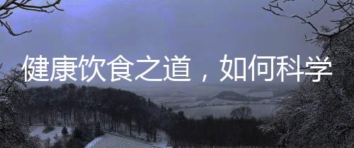 健康饮食之道，如何科学摄取营养，实现健康饮食？