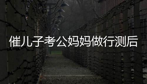 催儿子考公妈妈做行测后放弃鸡娃，教育观念的新转变