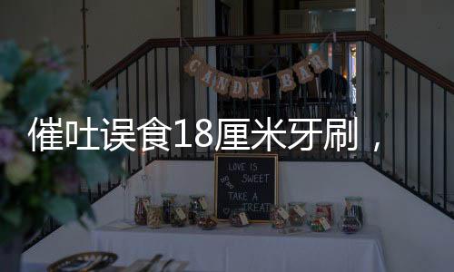 催吐误食18厘米牙刷，紧急医疗处理与公众健康警示