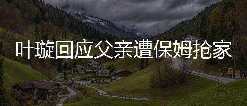 叶璇回应父亲遭保姆抢家产事件，真相究竟如何？
