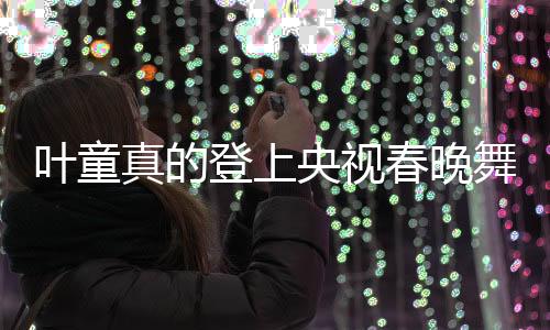 叶童真的登上央视春晚舞台，昔日的记忆再次点燃新篇章