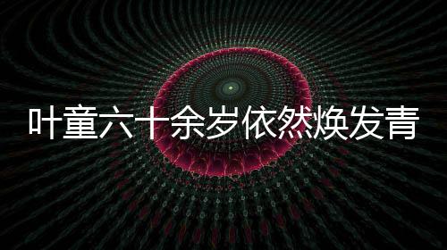 叶童六十余岁依然焕发青春光彩，白发间藏少年魂