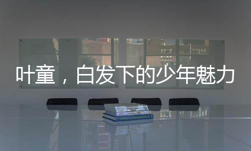 叶童，白发下的少年魅力，时间中的光影行者