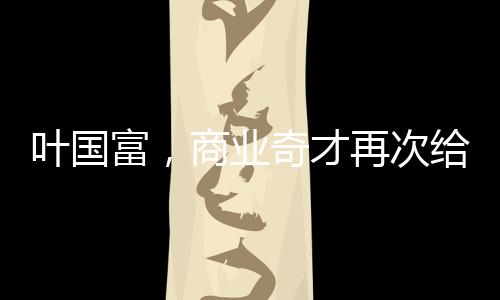 叶国富，商业奇才再次给资本上了一课