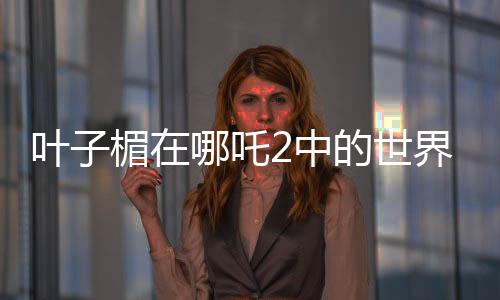 叶子楣在哪吒2中的世界级表现力