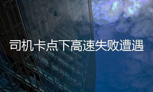 司机卡点下高速失败遭遇额外费用，支付一千五百元背后的故事
