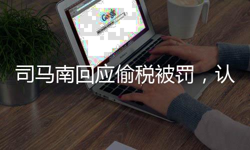 司马南回应偷税被罚，认错不求原谅