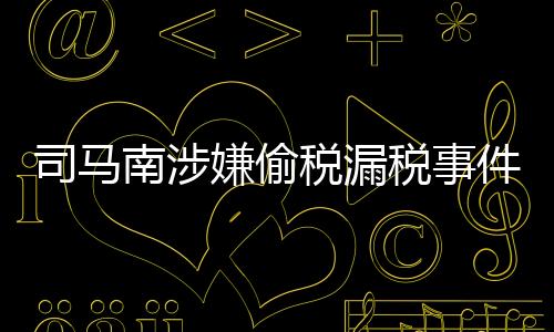 司马南涉嫌偷税漏税事件深度解析，法律责任与公众影响探讨
