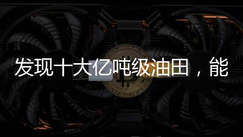 发现十大亿吨级油田，能源产业的新里程碑