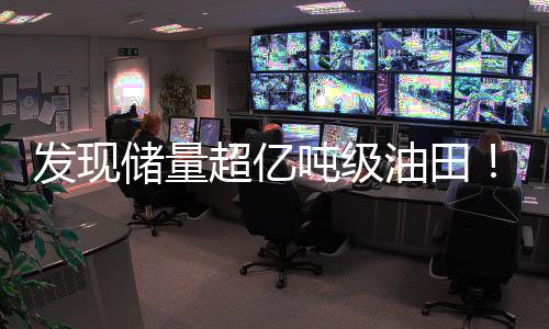 发现储量超亿吨级油田！中国引领全球石油领域再掀热潮