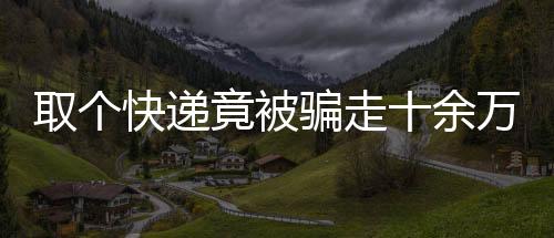 取个快递竟被骗走十余万，揭秘网络诈骗新手段