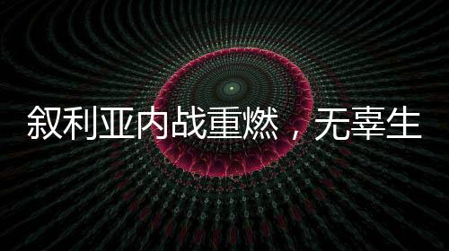 叙利亚内战重燃，无辜生灵惨遭牺牲，局势引人深思