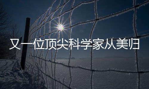又一位顶尖科学家从美归国，助力国家科技创新发展