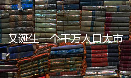 又诞生一个千万人口大市，城市发展的蓬勃活力与未来展望