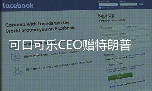 可口可乐CEO赠特朗普就职纪念可乐，商业巨头与政治巨头间的微妙纽带