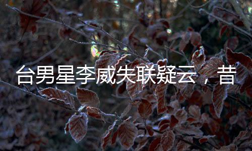 台男星李威失联疑云，昔日命案牵连揭秘