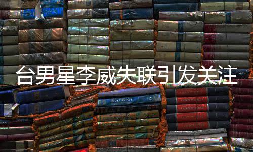 台男星李威失联引发关注，卷入命案传闻揭秘