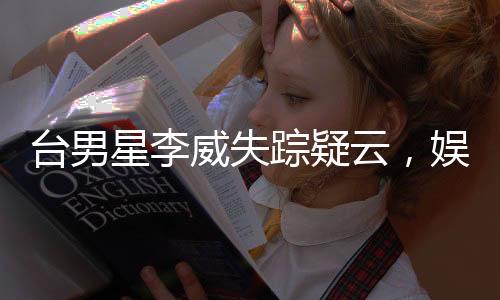 台男星李威失踪疑云，娱乐圈震惊！