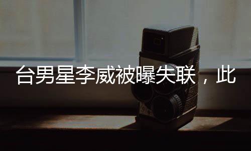 台男星李威被曝失联，此前卷入命案——娱乐圈震惊