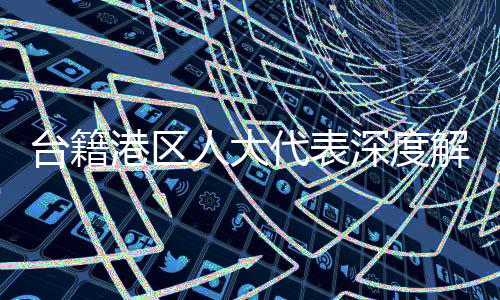 台籍港区人大代表深度解读，大陆坚定致力于和平统一