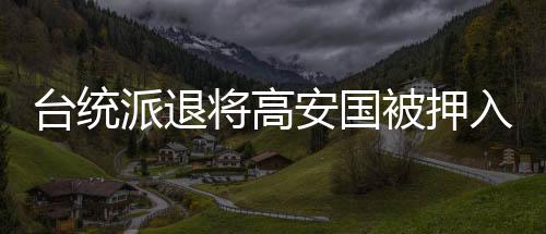 台统派退将高安国被押入狱，双手戴铐面容憔悴