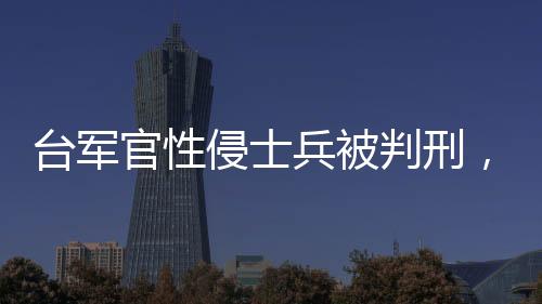 台军官性侵士兵被判刑，深化审视军事纪律与社会责任