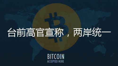 台前高官宣称，两岸统一时刻越来越近