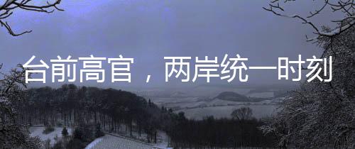 台前高官，两岸统一时刻越来越近
