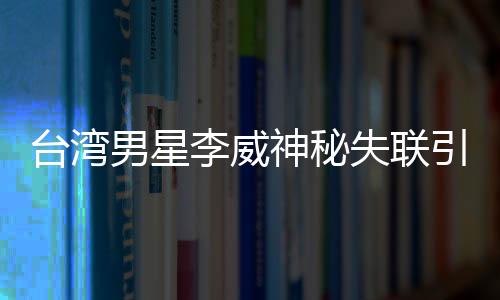 台湾男星李威神秘失联引发关注，疑涉昔日命案风波
