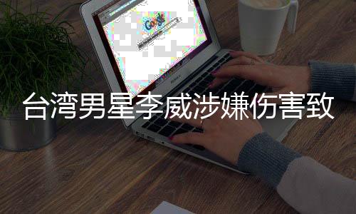 台湾男星李威涉嫌伤害致死事件引发社会关注