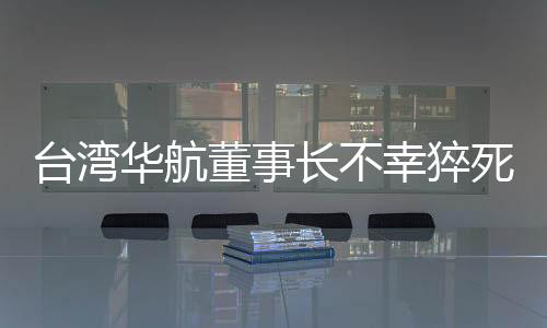台湾华航董事长不幸猝死，公司内外震惊