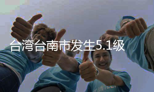 台湾台南市发生5.1级地震 震源深度10千米