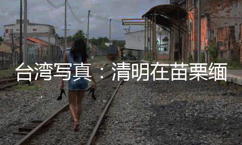 台湾写真：清明在苗栗缅思台湾抗日英烈