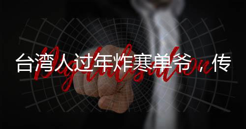 台湾人过年炸寒单爷，传统习俗中的许愿与祈福