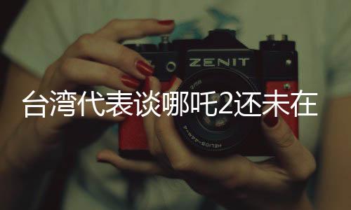 台湾代表谈哪吒2还未在台湾上映