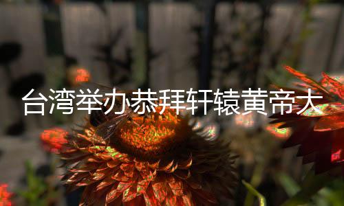 台湾举办恭拜轩辕黄帝大典 敬祖祈和平