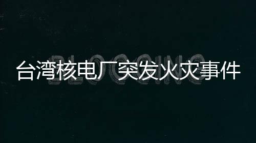 台湾核电厂突发火灾事件全面解析