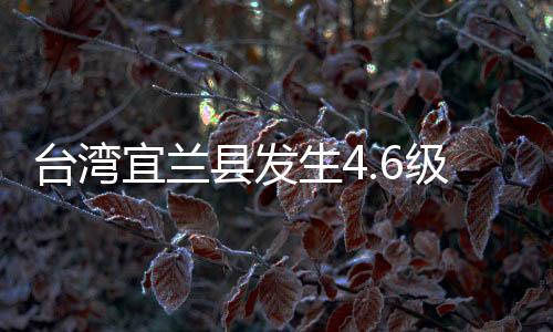 台湾宜兰县发生4.6级地震 福建沿海多地有震感