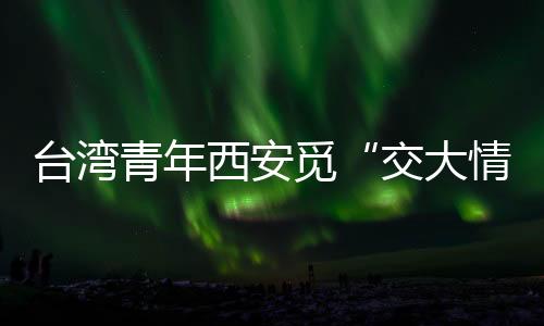 台湾青年西安觅“交大情缘”：共享机遇，融合发展