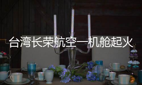 台湾长荣航空一机舱起火冒烟紧急迫降，航空安全问题备受关注