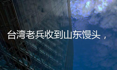 台湾老兵收到山东馒头，温暖如孩童般的喜悦