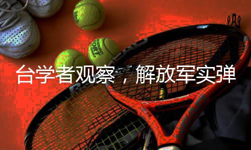 台学者观察，解放军实弹演习临近引发热议