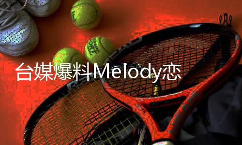 台媒爆料Melody恋情揭秘，荧幕外的甜蜜秘密引发热议