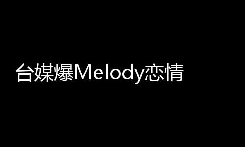台媒爆Melody恋情，揭开神秘面纱，揭晓细节观察