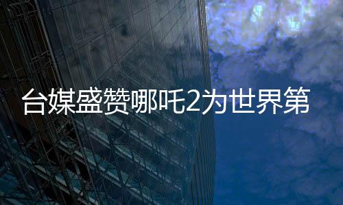 台媒盛赞哪吒2为世界第一、引领动画新潮流