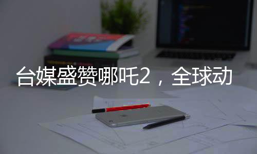 台媒盛赞哪吒2，全球动画巅峰之作，引领世界潮流