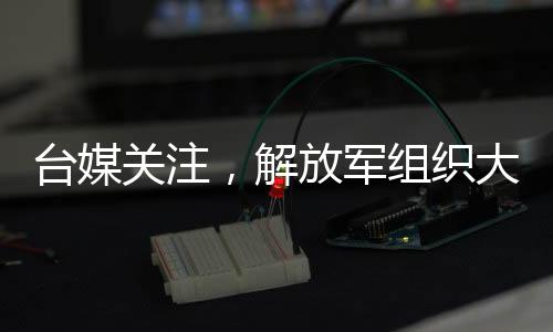 台媒关注，解放军组织大型演习，26架次军机配合军舰行动