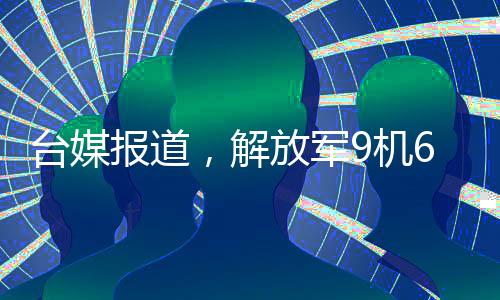 台媒报道，解放军9机6舰在台岛周边活动，展现强大国防实力