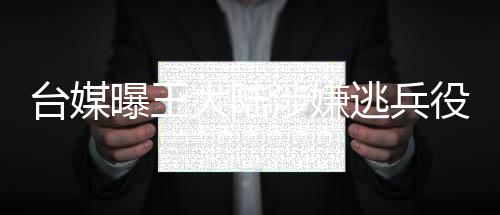 台媒曝王大陆涉嫌逃兵役被捕，引起社会广泛关注